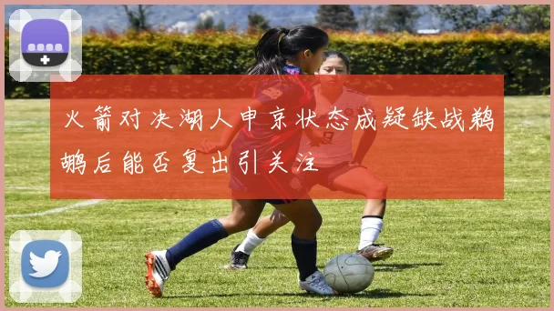 火箭对决湖人申京状态成疑缺战鹈鹕后能否复出引关注