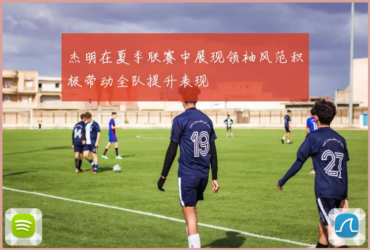 杰明在夏季联赛中展现领袖风范积极带动全队提升表现