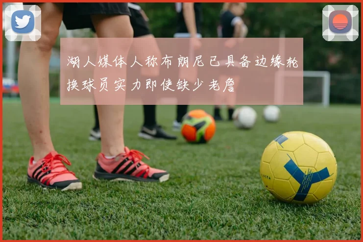 湖人媒体人称布朗尼已具备边缘轮换球员实力即使缺少老詹