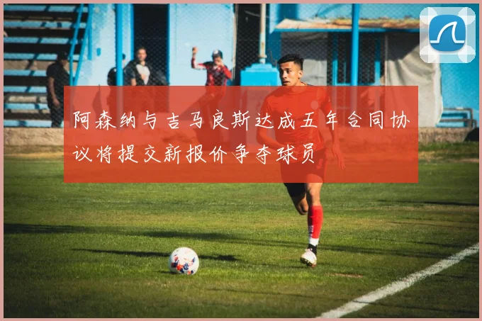 阿森纳与吉马良斯达成五年合同协议将提交新报价争夺球员