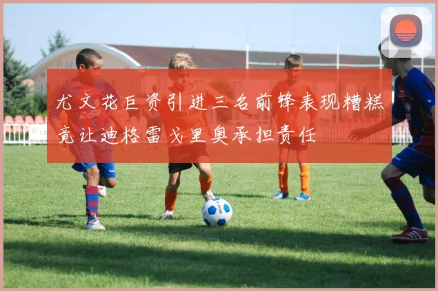尤文花巨资引进三名前锋表现糟糕竟让迪格雷戈里奥承担责任