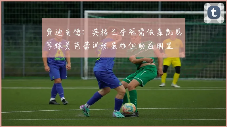 费迪南德：英格兰夺冠需依靠凯恩等球员芭蕾训练虽难但助益明显