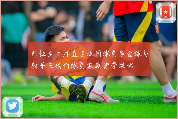 巴拉圭主帅直言法国球员争金球与射手王我们球员家庭背景堪忧