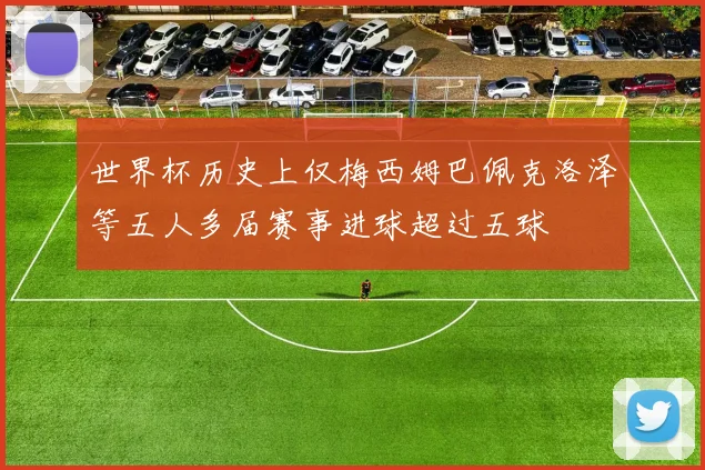 世界杯历史上仅梅西姆巴佩克洛泽等五人多届赛事进球超过五球