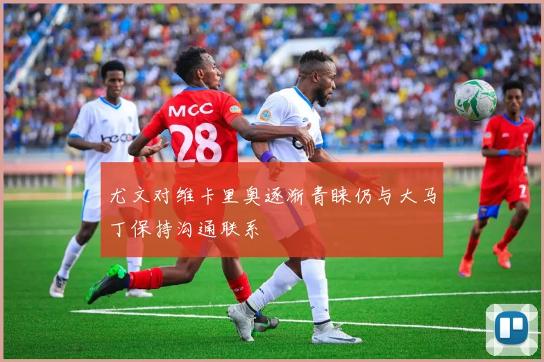 尤文对维卡里奥逐渐青睐仍与大马丁保持沟通联系