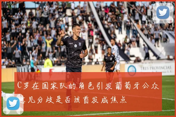 C罗在国家队的角色引发葡萄牙公众意见分歧是否该首发成焦点