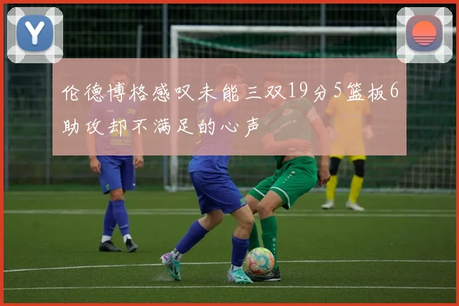 伦德博格感叹未能三双19分5篮板6助攻却不满足的心声