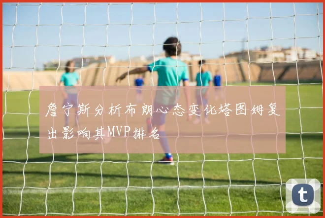 詹宁斯分析布朗心态变化塔图姆复出影响其MVP排名