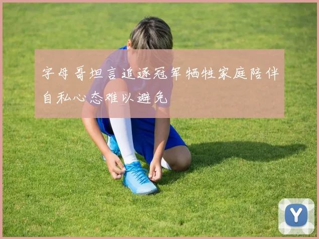 字母哥坦言追逐冠军牺牲家庭陪伴自私心态难以避免